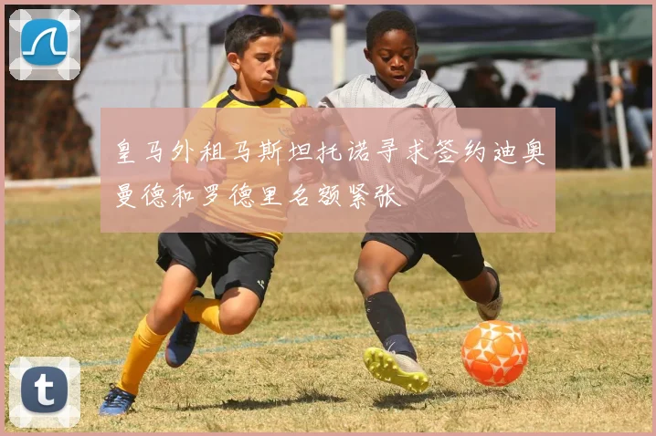 皇马外租马斯坦托诺寻求签约迪奥曼德和罗德里名额紧张