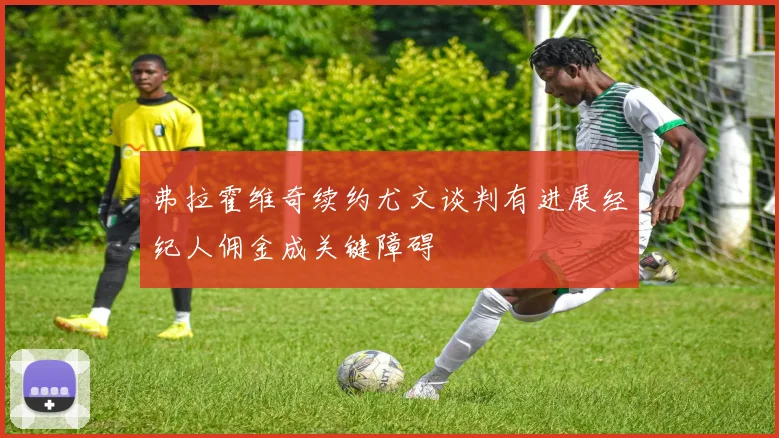 弗拉霍维奇续约尤文谈判有进展经纪人佣金成关键障碍