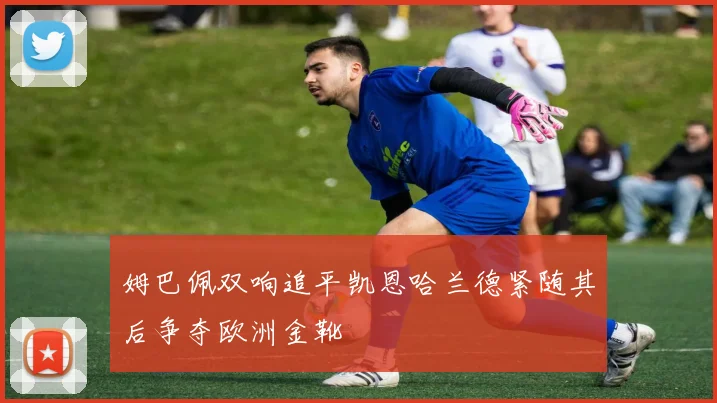 姆巴佩双响追平凯恩哈兰德紧随其后争夺欧洲金靴