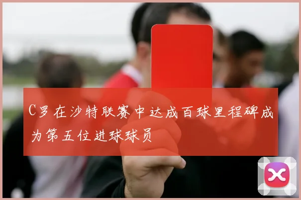 C罗在沙特联赛中达成百球里程碑成为第五位进球球员