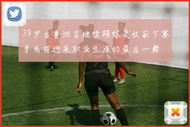 39岁吉鲁坦言继续踢球是收获下赛季或将迎来职业生涯的最后一舞