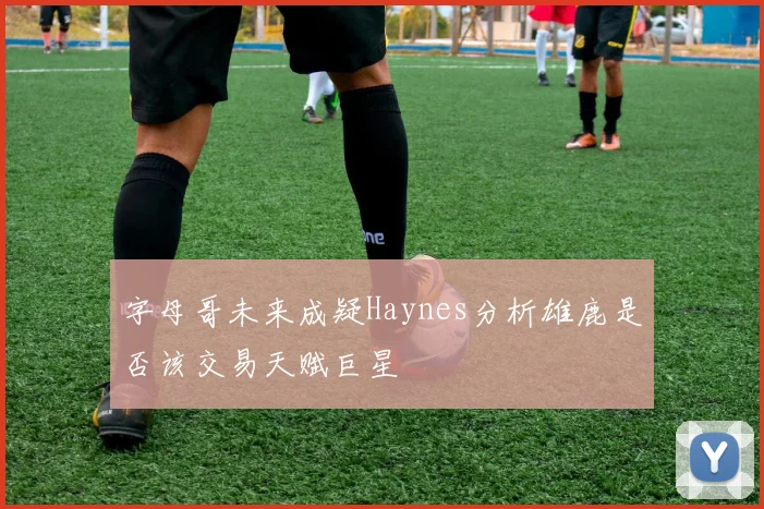 字母哥未来成疑Haynes分析雄鹿是否该交易天赋巨星