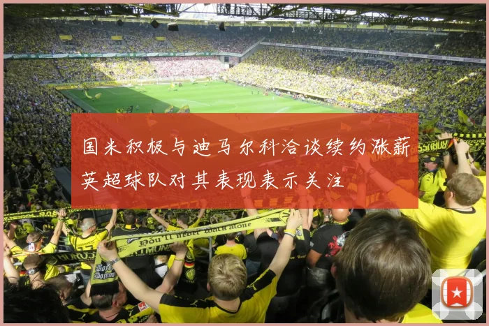 国米积极与迪马尔科洽谈续约涨薪英超球队对其表现表示关注