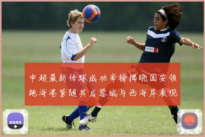 中超最新传球成功率榜揭晓国安领跑海港紧随其后蓉城与西海岸表现不俗