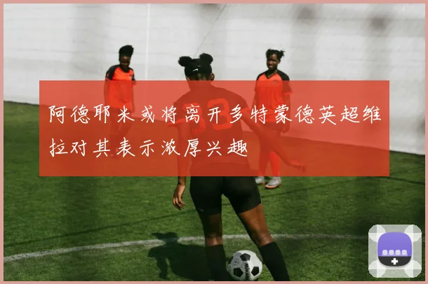 阿德耶米或将离开多特蒙德英超维拉对其表示浓厚兴趣