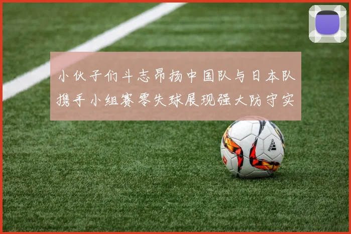 小伙子们斗志昂扬中国队与日本队携手小组赛零失球展现强大防守实力
