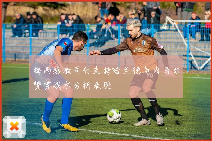 梅西感激同行支持哈兰德与内马尔赞赏战术分析表现