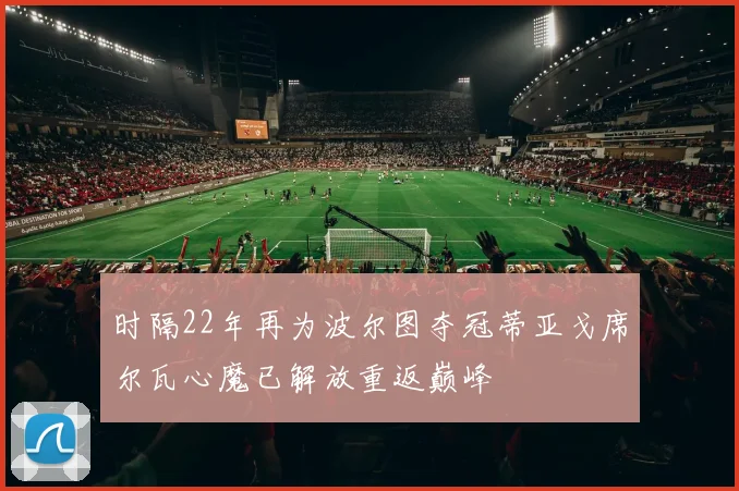 时隔22年再为波尔图夺冠蒂亚戈席尔瓦心魔已解放重返巅峰
